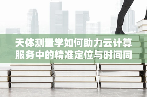 天体测量学如何助力云计算服务中的精准定位与时间同步？