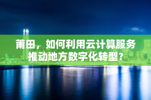 莆田，如何利用云计算服务推动地方数字化转型？