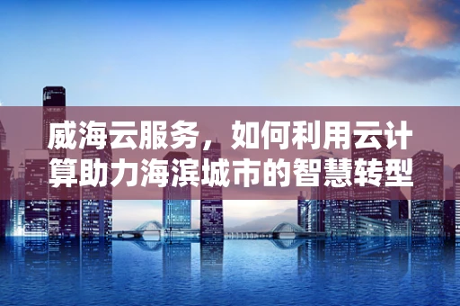 威海云服务，如何利用云计算助力海滨城市的智慧转型？