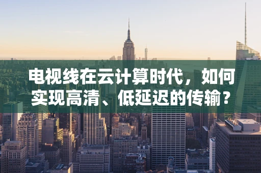 电视线在云计算时代，如何实现高清、低延迟的传输？