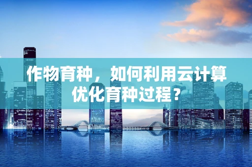作物育种，如何利用云计算优化育种过程？
