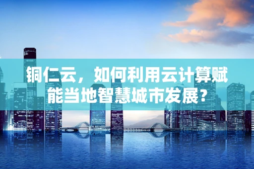 铜仁云，如何利用云计算赋能当地智慧城市发展？