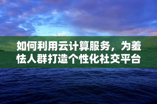 如何利用云计算服务，为羞怯人群打造个性化社交平台？