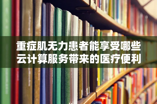 重症肌无力患者能享受哪些云计算服务带来的医疗便利？