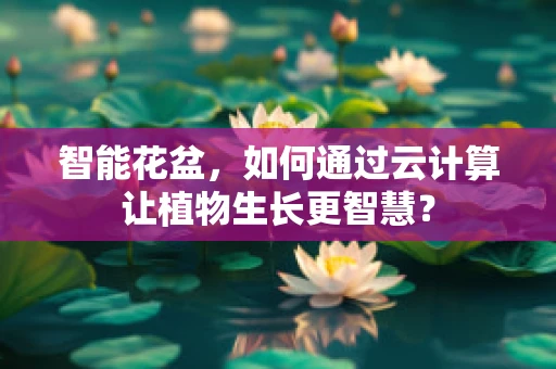 智能花盆，如何通过云计算让植物生长更智慧？