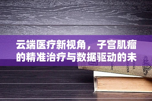 云端医疗新视角，子宫肌瘤的精准治疗与数据驱动的未来