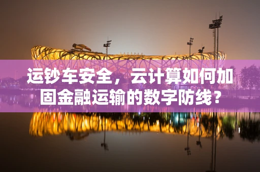运钞车安全，云计算如何加固金融运输的数字防线？