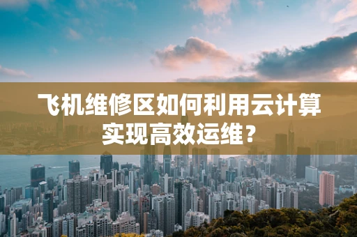 飞机维修区如何利用云计算实现高效运维？
