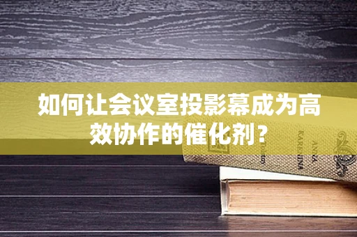 如何让会议室投影幕成为高效协作的催化剂？