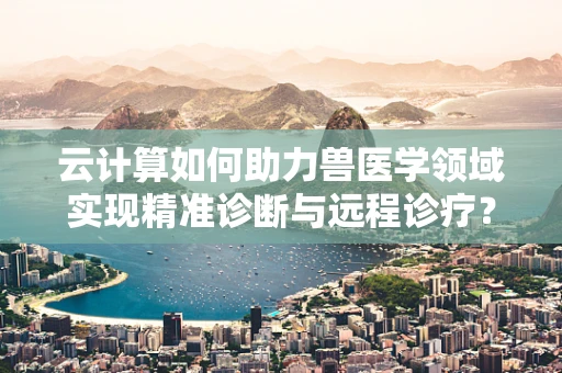 云计算如何助力兽医学领域实现精准诊断与远程诊疗？