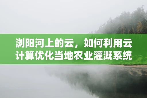 浏阳河上的云，如何利用云计算优化当地农业灌溉系统？