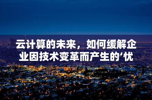 云计算的未来，如何缓解企业因技术变革而产生的‘忧郁’？