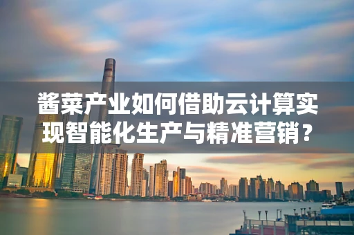酱菜产业如何借助云计算实现智能化生产与精准营销？