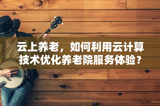 云上养老，如何利用云计算技术优化养老院服务体验？
