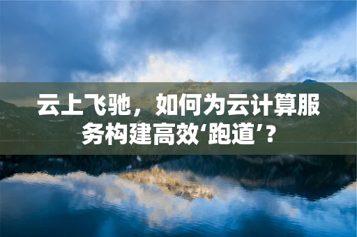 云上飞驰，如何为云计算服务构建高效‘跑道’？