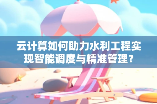 云计算如何助力水利工程实现智能调度与精准管理？