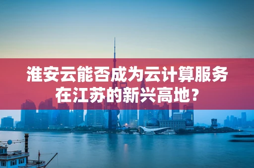 淮安云能否成为云计算服务在江苏的新兴高地？