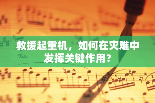 救援起重机，如何在灾难中发挥关键作用？