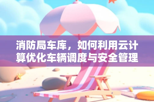 消防局车库，如何利用云计算优化车辆调度与安全管理？