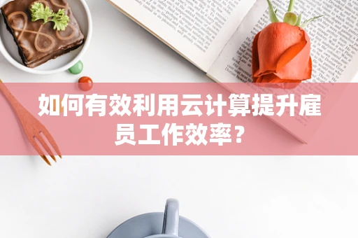 如何有效利用云计算提升雇员工作效率？