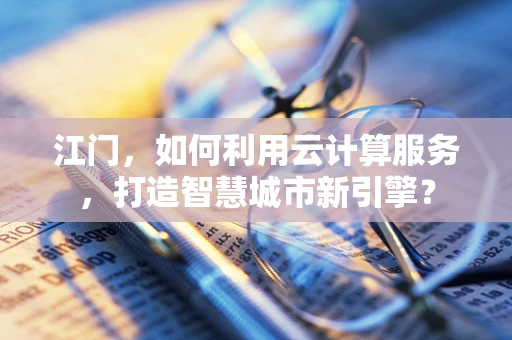 江门，如何利用云计算服务，打造智慧城市新引擎？
