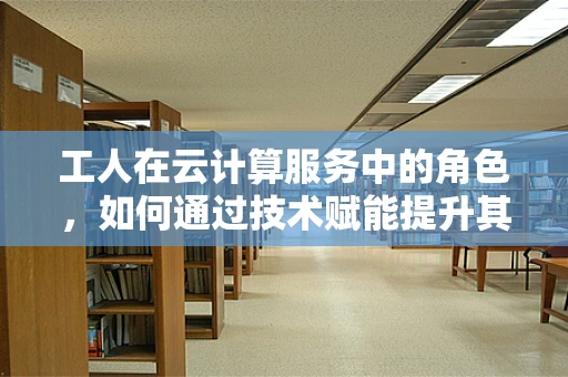 工人在云计算服务中的角色，如何通过技术赋能提升其工作效率与价值？