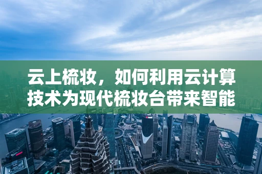 云上梳妆，如何利用云计算技术为现代梳妆台带来智能升级？