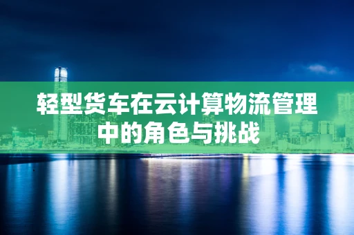 轻型货车在云计算物流管理中的角色与挑战