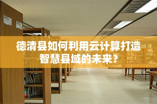 德清县如何利用云计算打造智慧县域的未来？