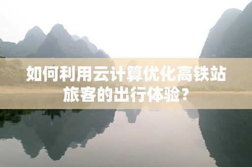 如何利用云计算优化高铁站旅客的出行体验？