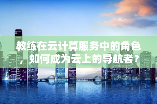 教练在云计算服务中的角色，如何成为云上的导航者？