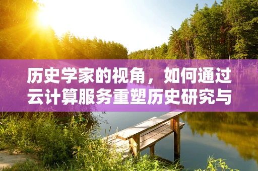 历史学家的视角，如何通过云计算服务重塑历史研究与教育？