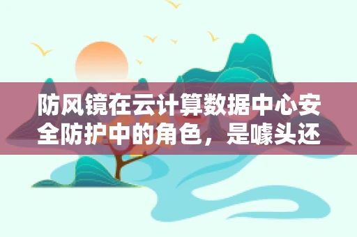 防风镜在云计算数据中心安全防护中的角色，是噱头还是必备？