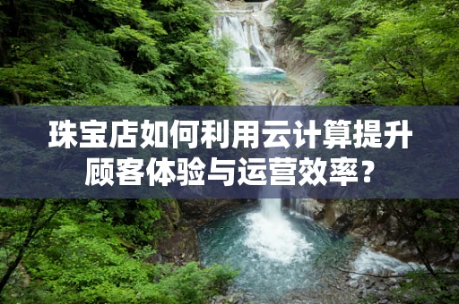 珠宝店如何利用云计算提升顾客体验与运营效率？