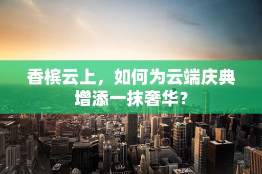 香槟云上，如何为云端庆典增添一抹奢华？