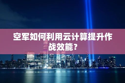 空军如何利用云计算提升作战效能？