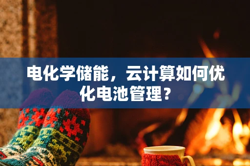 电化学储能，云计算如何优化电池管理？