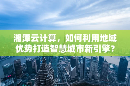 湘潭云计算，如何利用地域优势打造智慧城市新引擎？