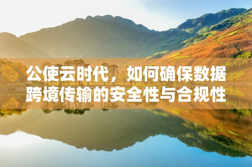 公使云时代，如何确保数据跨境传输的安全性与合规性？