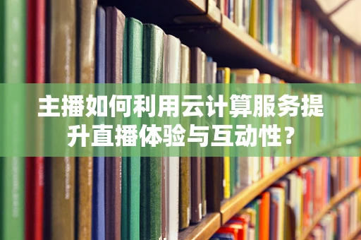 主播如何利用云计算服务提升直播体验与互动性？