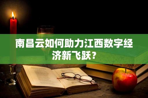 南昌云如何助力江西数字经济新飞跃？