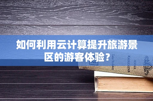 如何利用云计算提升旅游景区的游客体验？