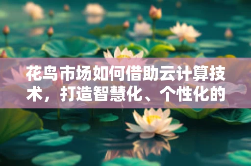 花鸟市场如何借助云计算技术，打造智慧化、个性化的购物体验？