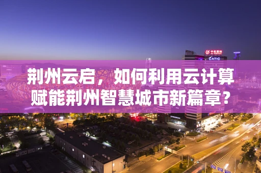 荆州云启，如何利用云计算赋能荆州智慧城市新篇章？