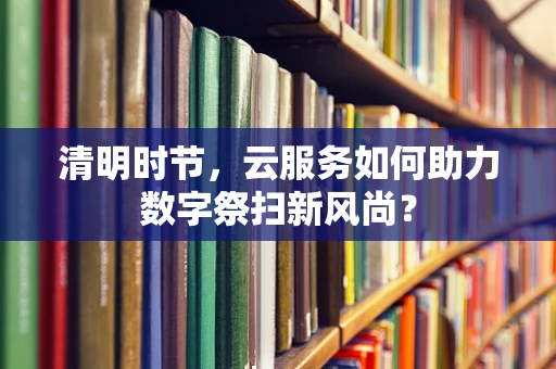 清明时节，云服务如何助力数字祭扫新风尚？