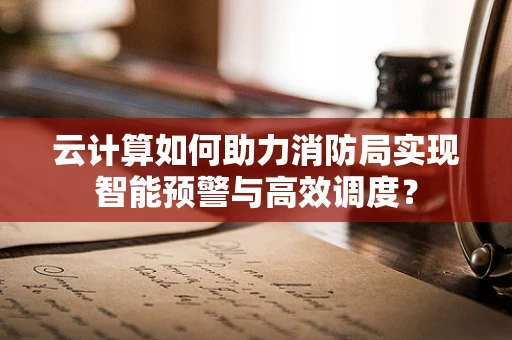 云计算如何助力消防局实现智能预警与高效调度？