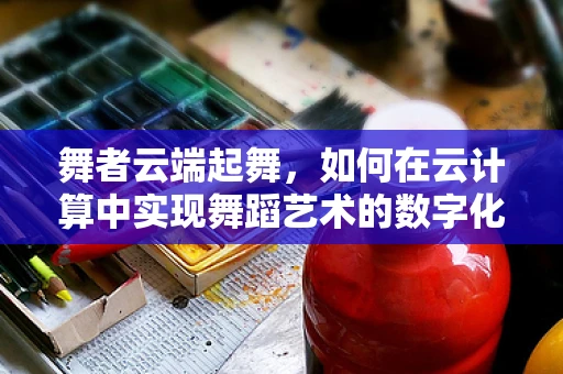 舞者云端起舞，如何在云计算中实现舞蹈艺术的数字化传承？