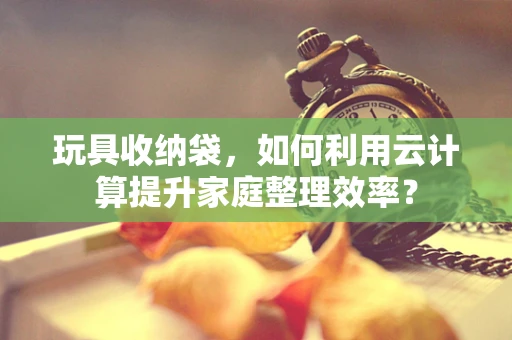 玩具收纳袋，如何利用云计算提升家庭整理效率？