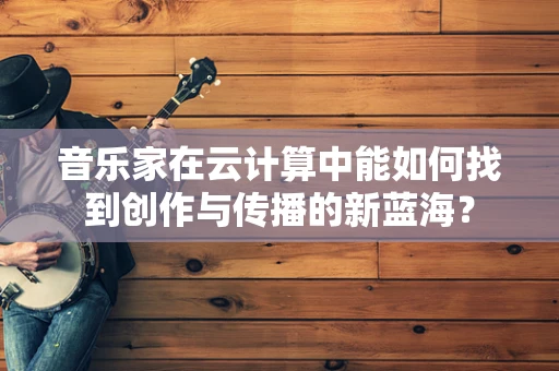 音乐家在云计算中能如何找到创作与传播的新蓝海？