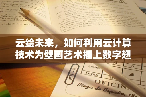 云绘未来，如何利用云计算技术为壁画艺术插上数字翅膀？